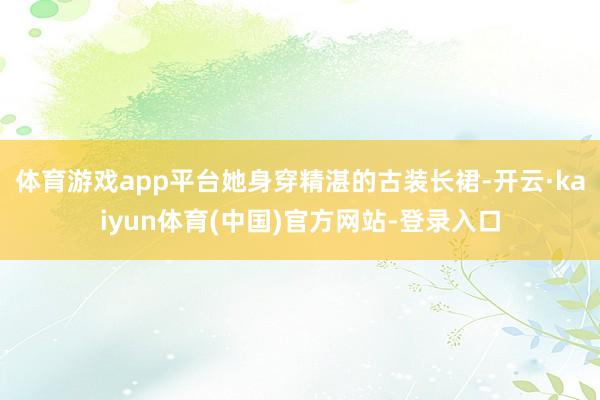 体育游戏app平台她身穿精湛的古装长裙-开云·kaiyun体育(中国)官方网站-登录入口