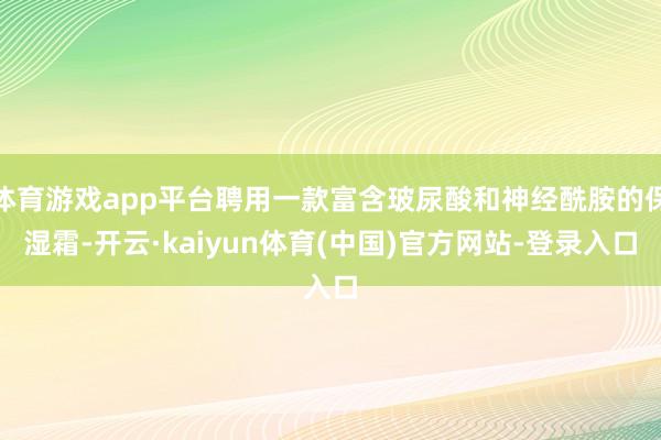 体育游戏app平台聘用一款富含玻尿酸和神经酰胺的保湿霜-开云·kaiyun体育(中国)官方网站-登录入口