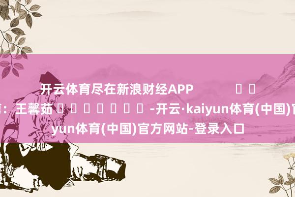 开云体育尽在新浪财经APP            						职守裁剪：王馨茹 							-开云·kaiyun体育(中国)官方网站-登录入口