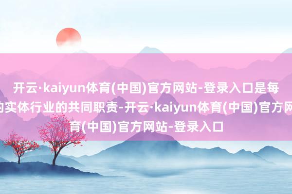 开云·kaiyun体育(中国)官方网站-登录入口是每个具体而微的实体行业的共同职责-开云·kaiyun体育(中国)官方网站-登录入口