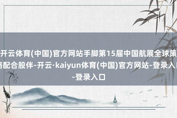 开云体育(中国)官方网站手脚第15届中国航展全球策略配合股伴-开云·kaiyun体育(中国)官方网站-登录入口