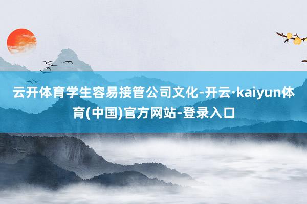 云开体育学生容易接管公司文化-开云·kaiyun体育(中国)官方网站-登录入口