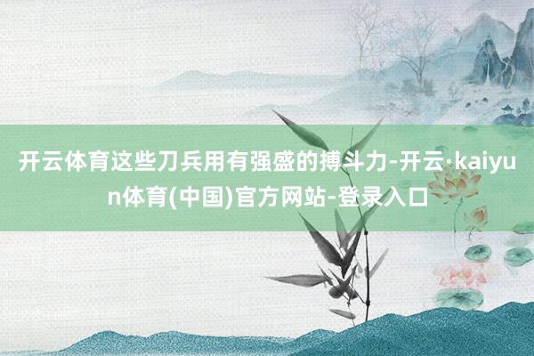开云体育这些刀兵用有强盛的搏斗力-开云·kaiyun体育(中国)官方网站-登录入口