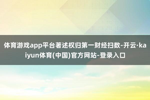 体育游戏app平台著述权归第一财经扫数-开云·kaiyun体育(中国)官方网站-登录入口