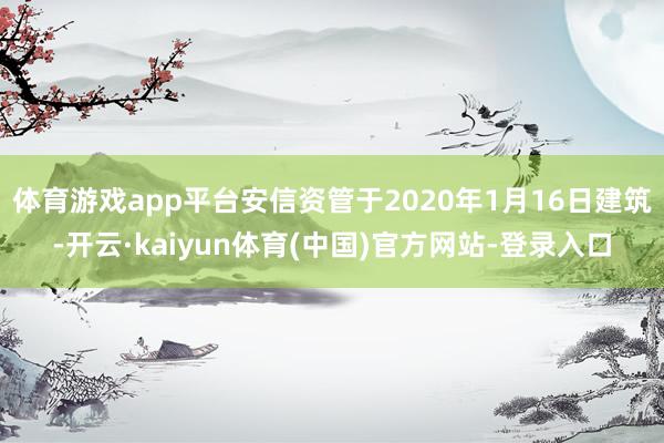 体育游戏app平台安信资管于2020年1月16日建筑-开云·kaiyun体育(中国)官方网站-登录入口