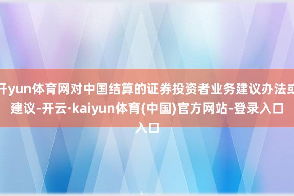 开yun体育网对中国结算的证券投资者业务建议办法或建议-开云·kaiyun体育(中国)官方网站-登录入口