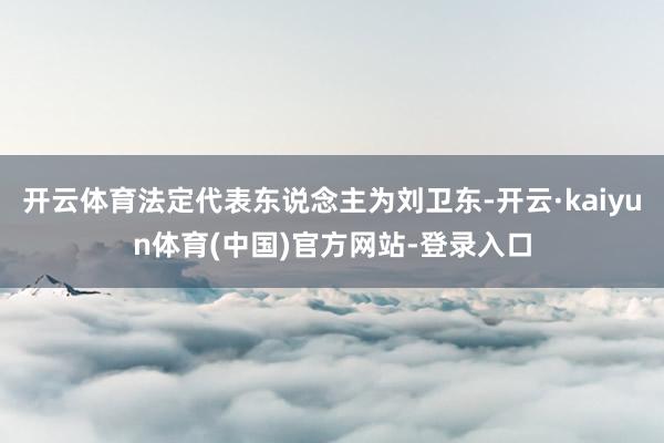 开云体育法定代表东说念主为刘卫东-开云·kaiyun体育(中国)官方网站-登录入口