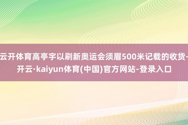 云开体育高亭宇以刷新奥运会须眉500米记载的收货-开云·kaiyun体育(中国)官方网站-登录入口