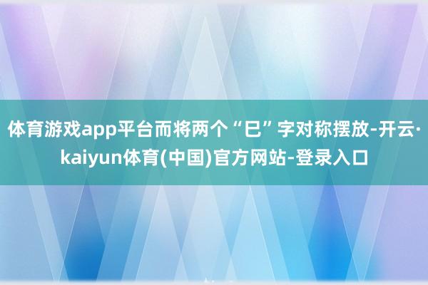 体育游戏app平台而将两个“巳”字对称摆放-开云·kaiyun体育(中国)官方网站-登录入口