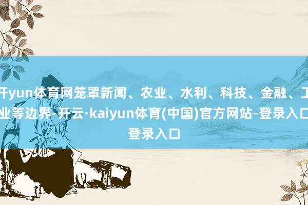 开yun体育网笼罩新闻、农业、水利、科技、金融、工业等边界-开云·kaiyun体育(中国)官方网站-登录入口