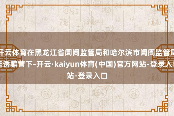 开云体育在黑龙江省阛阓监管局和哈尔滨市阛阓监管局连诱骗营下-开云·kaiyun体育(中国)官方网站-登录入口