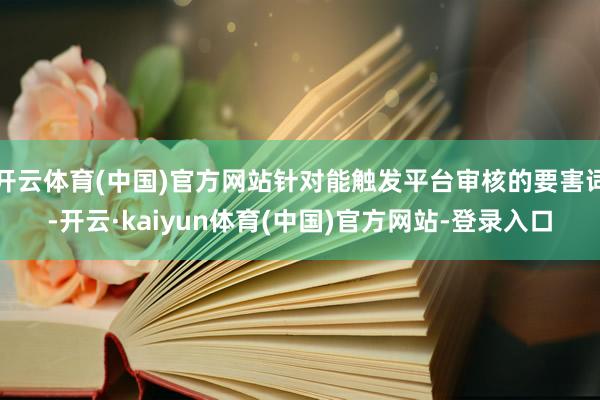 开云体育(中国)官方网站针对能触发平台审核的要害词-开云·kaiyun体育(中国)官方网站-登录入口