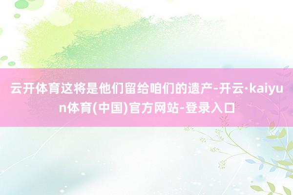 云开体育这将是他们留给咱们的遗产-开云·kaiyun体育(中国)官方网站-登录入口