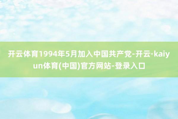 开云体育1994年5月加入中国共产党-开云·kaiyun体育(中国)官方网站-登录入口