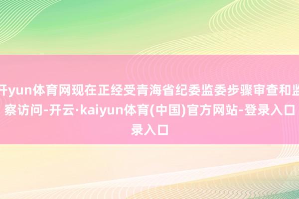 开yun体育网现在正经受青海省纪委监委步骤审查和监察访问-开云·kaiyun体育(中国)官方网站-登录入口