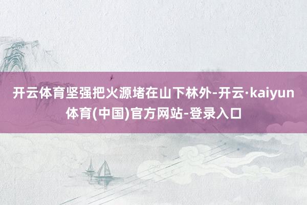 开云体育坚强把火源堵在山下林外-开云·kaiyun体育(中国)官方网站-登录入口