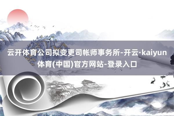 云开体育公司拟变更司帐师事务所-开云·kaiyun体育(中国)官方网站-登录入口