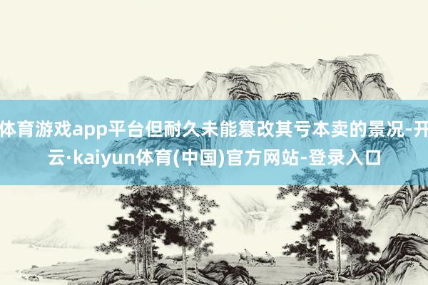 体育游戏app平台但耐久未能篡改其亏本卖的景况-开云·kaiyun体育(中国)官方网站-登录入口