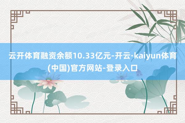 云开体育融资余额10.33亿元-开云·kaiyun体育(中国)官方网站-登录入口