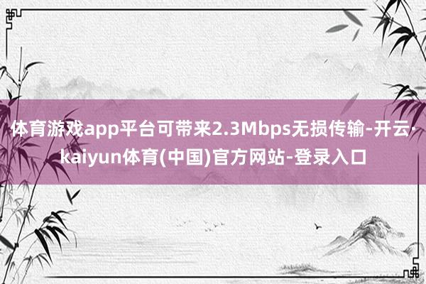 体育游戏app平台可带来2.3Mbps无损传输-开云·kaiyun体育(中国)官方网站-登录入口