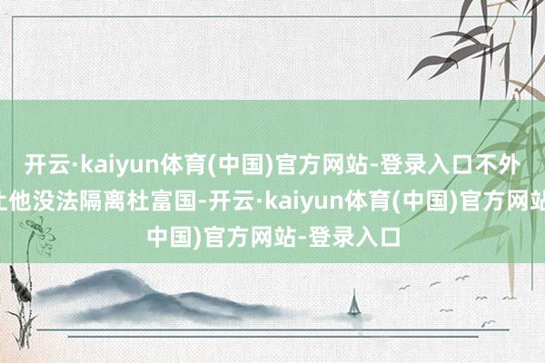 开云·kaiyun体育(中国)官方网站-登录入口不外创新扶持让他没法隔离杜富国-开云·kaiyun体育(中国)官方网站-登录入口
