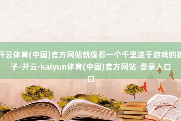 开云体育(中国)官方网站就像看一个千里迷于游戏的孩子-开云·kaiyun体育(中国)官方网站-登录入口