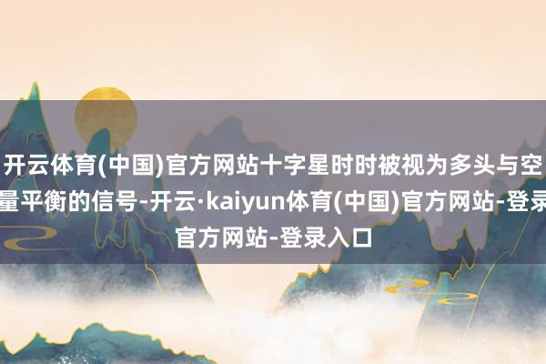 开云体育(中国)官方网站十字星时时被视为多头与空头力量平衡的信号-开云·kaiyun体育(中国)官方网站-登录入口
