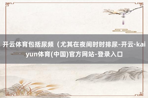 开云体育包括尿频（尤其在夜间时时排尿-开云·kaiyun体育(中国)官方网站-登录入口