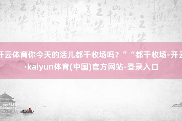 开云体育你今天的活儿都干收场吗？”“都干收场-开云·kaiyun体育(中国)官方网站-登录入口