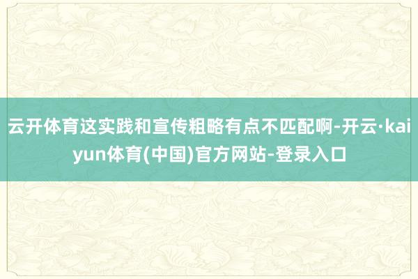 云开体育这实践和宣传粗略有点不匹配啊-开云·kaiyun体育(中国)官方网站-登录入口