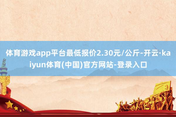 体育游戏app平台最低报价2.30元/公斤-开云·kaiyun体育(中国)官方网站-登录入口