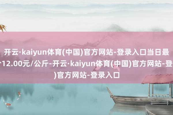 开云·kaiyun体育(中国)官方网站-登录入口当日最高报价12.00元/公斤-开云·kaiyun体育(中国)官方网站-登录入口