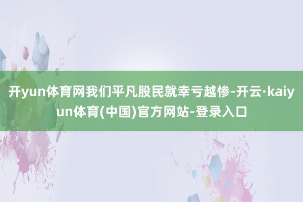 开yun体育网我们平凡股民就幸亏越惨-开云·kaiyun体育(中国)官方网站-登录入口