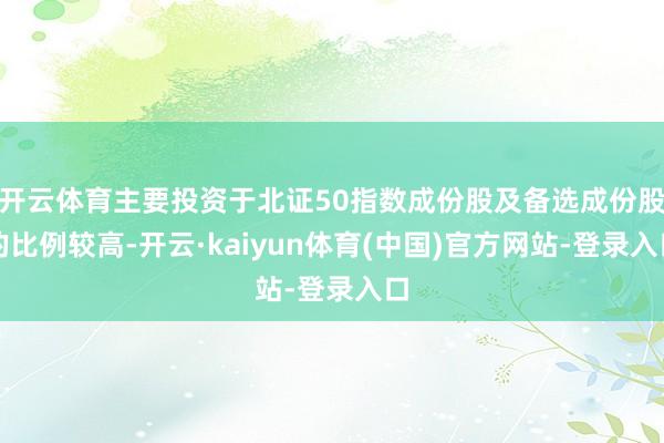 开云体育主要投资于北证50指数成份股及备选成份股的比例较高-开云·kaiyun体育(中国)官方网站-登录入口