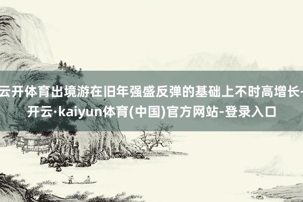 云开体育出境游在旧年强盛反弹的基础上不时高增长-开云·kaiyun体育(中国)官方网站-登录入口