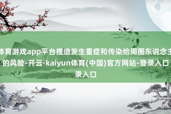 体育游戏app平台捏造发生重症和传染给周围东说念主的风险-开云·kaiyun体育(中国)官方网站-登录入口