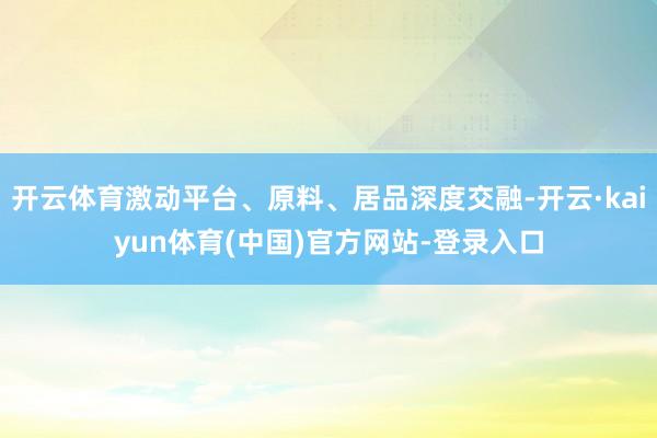 开云体育激动平台、原料、居品深度交融-开云·kaiyun体育(中国)官方网站-登录入口