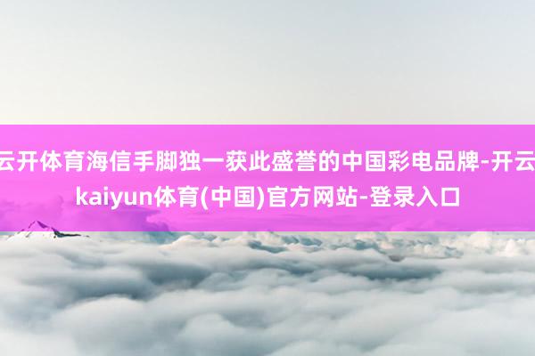 云开体育海信手脚独一获此盛誉的中国彩电品牌-开云·kaiyun体育(中国)官方网站-登录入口