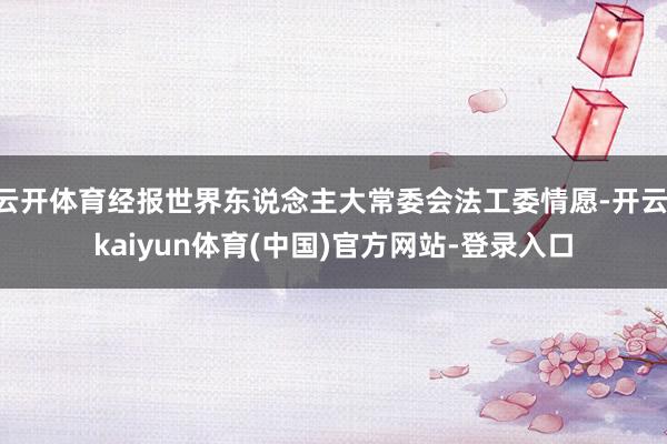 云开体育经报世界东说念主大常委会法工委情愿-开云·kaiyun体育(中国)官方网站-登录入口