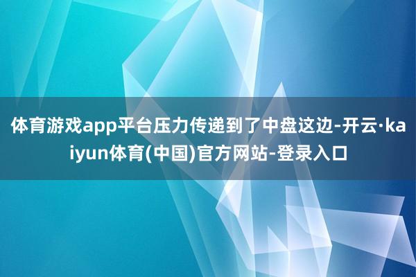体育游戏app平台压力传递到了中盘这边-开云·kaiyun体育(中国)官方网站-登录入口