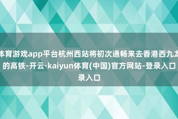 体育游戏app平台杭州西站将初次通畅来去香港西九龙的高铁-开云·kaiyun体育(中国)官方网站-登录入口