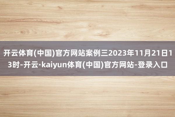 开云体育(中国)官方网站案例三2023年11月21日13时-开云·kaiyun体育(中国)官方网站-登录入口