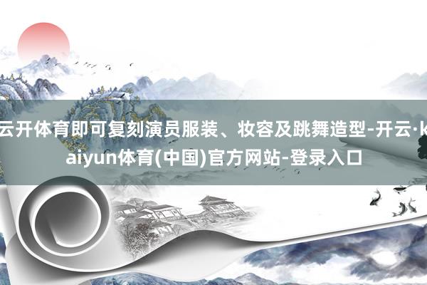 云开体育即可复刻演员服装、妆容及跳舞造型-开云·kaiyun体育(中国)官方网站-登录入口