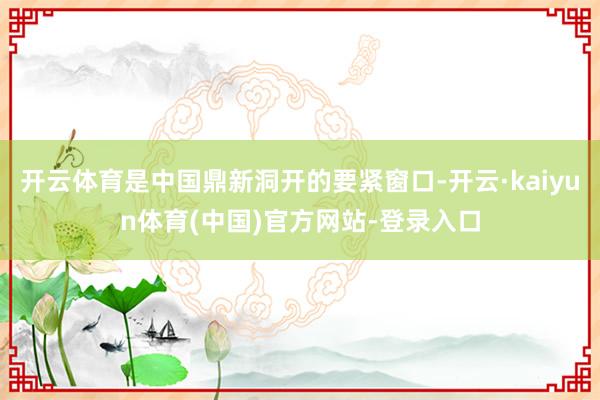 开云体育是中国鼎新洞开的要紧窗口-开云·kaiyun体育(中国)官方网站-登录入口