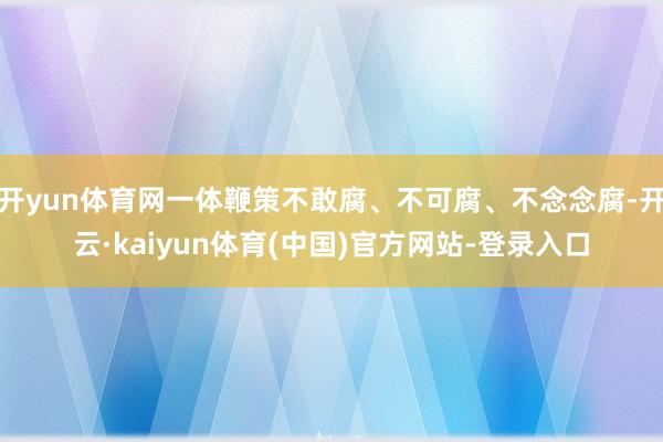 开yun体育网一体鞭策不敢腐、不可腐、不念念腐-开云·kaiyun体育(中国)官方网站-登录入口