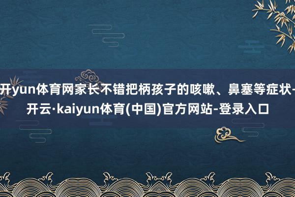 开yun体育网家长不错把柄孩子的咳嗽、鼻塞等症状-开云·kaiyun体育(中国)官方网站-登录入口