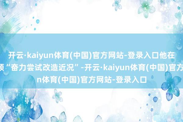 开云·kaiyun体育(中国)官方网站-登录入口他在担任稽察长本领“奋力尝试改造近况”-开云·kaiyun体育(中国)官方网站-登录入口