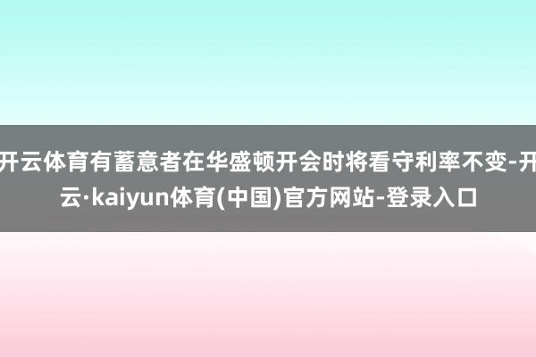 开云体育有蓄意者在华盛顿开会时将看守利率不变-开云·kaiyun体育(中国)官方网站-登录入口