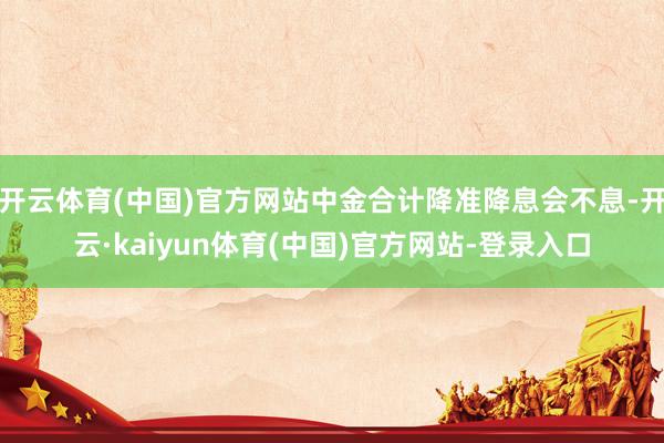 开云体育(中国)官方网站中金合计降准降息会不息-开云·kaiyun体育(中国)官方网站-登录入口