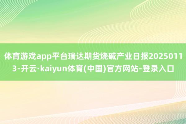 体育游戏app平台瑞达期货烧碱产业日报20250113-开云·kaiyun体育(中国)官方网站-登录入口